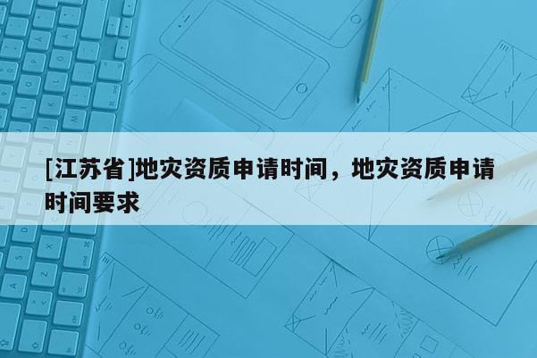 [江蘇省]地災資質(zhì)申請時間，地災資質(zhì)申請時間要求