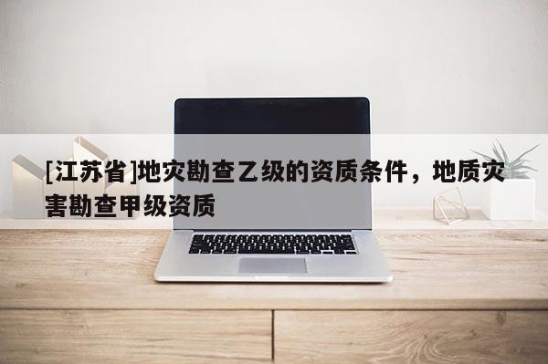 [江蘇省]地災(zāi)勘查乙級(jí)的資質(zhì)條件，地質(zhì)災(zāi)害勘查甲級(jí)資質(zhì)