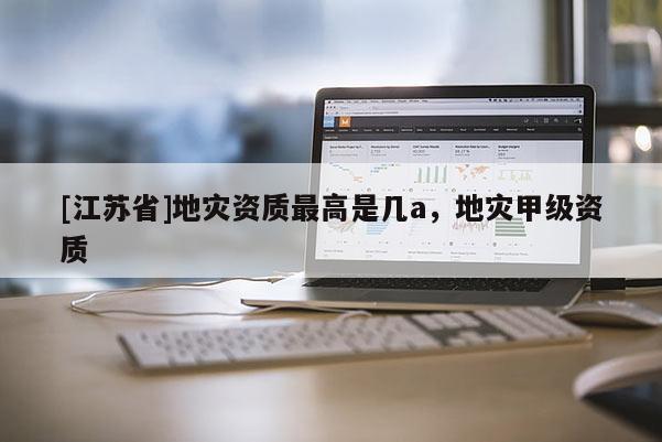[江蘇省]地災(zāi)資質(zhì)最高是幾a，地災(zāi)甲級(jí)資質(zhì)
