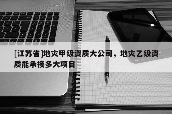 [江蘇省]地災甲級資質大公司，地災乙級資質能承接多大項目