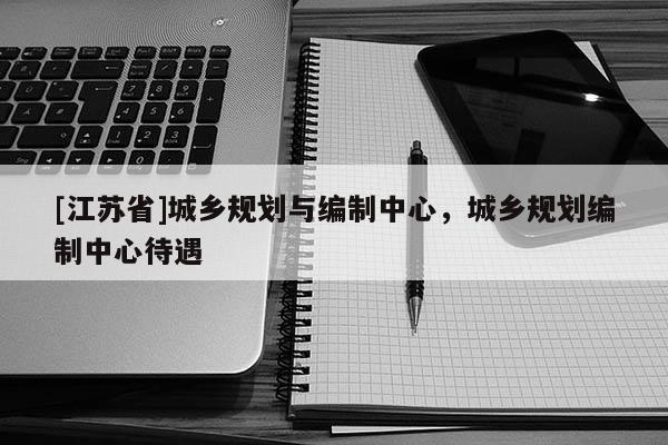 [江蘇省]城鄉(xiāng)規(guī)劃與編制中心，城鄉(xiāng)規(guī)劃編制中心待遇