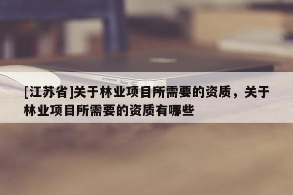 [江蘇省]關(guān)于林業(yè)項(xiàng)目所需要的資質(zhì)，關(guān)于林業(yè)項(xiàng)目所需要的資質(zhì)有哪些