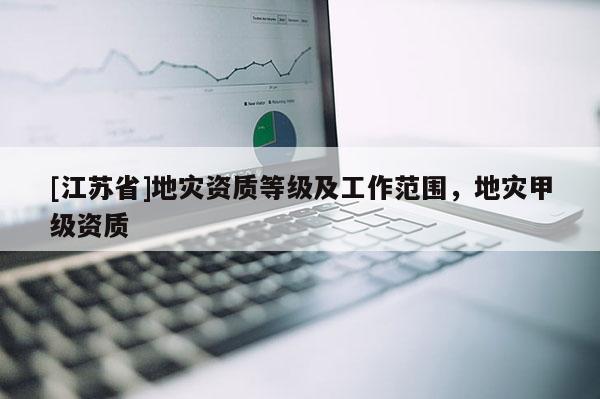 [江蘇省]地災(zāi)資質(zhì)等級(jí)及工作范圍，地災(zāi)甲級(jí)資質(zhì)