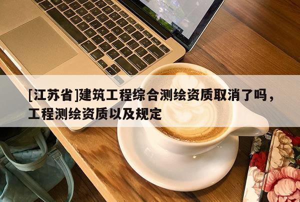 [江蘇省]建筑工程綜合測(cè)繪資質(zhì)取消了嗎，工程測(cè)繪資質(zhì)以及規(guī)定