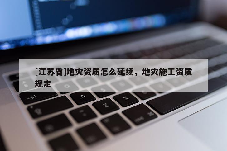[江蘇省]地災(zāi)資質(zhì)怎么延續(xù)，地災(zāi)施工資質(zhì)規(guī)定