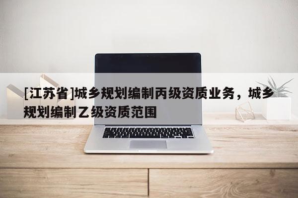 [江蘇省]城鄉(xiāng)規(guī)劃編制丙級(jí)資質(zhì)業(yè)務(wù)，城鄉(xiāng)規(guī)劃編制乙級(jí)資質(zhì)范圍