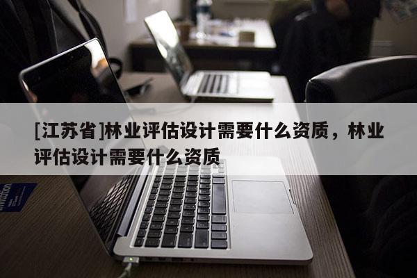 [江蘇省]林業(yè)評估設(shè)計需要什么資質(zhì)，林業(yè)評估設(shè)計需要什么資質(zhì)