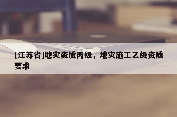 [江蘇省]地災(zāi)資質(zhì)丙級(jí)，地災(zāi)施工乙級(jí)資質(zhì)要求