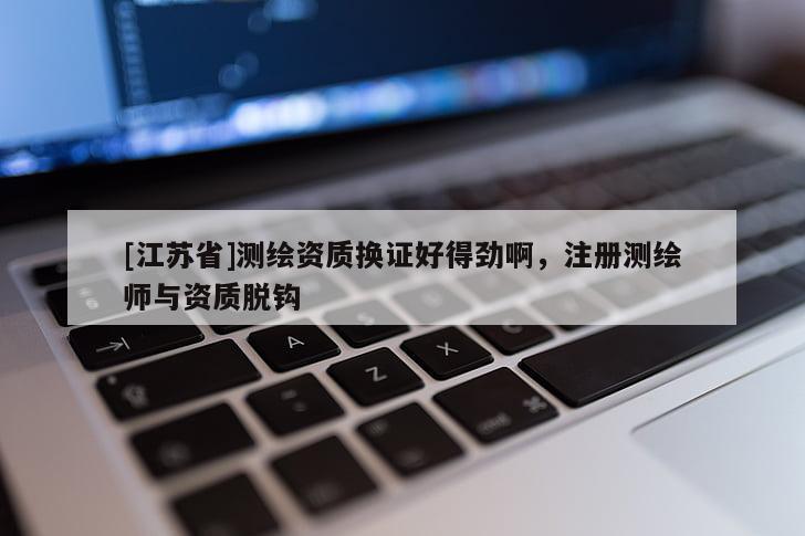 [江蘇省]測(cè)繪資質(zhì)換證好得勁啊，注冊(cè)測(cè)繪師與資質(zhì)脫鉤