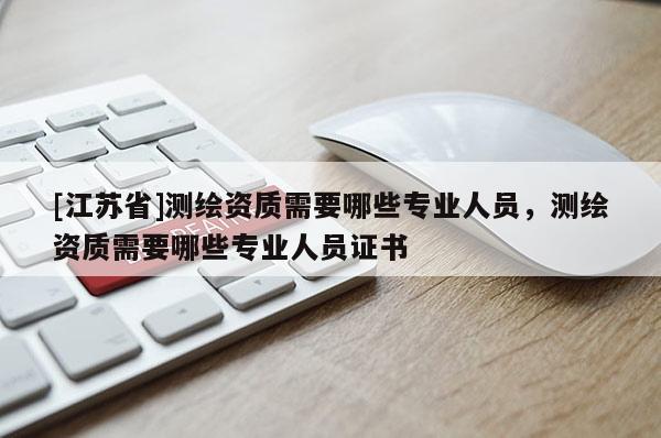 [江蘇省]測繪資質(zhì)需要哪些專業(yè)人員，測繪資質(zhì)需要哪些專業(yè)人員證書