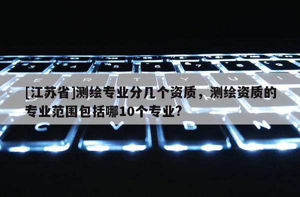 [江蘇省]測繪專業(yè)分幾個(gè)資質(zhì)，測繪資質(zhì)的專業(yè)范圍包括哪10個(gè)專業(yè)?