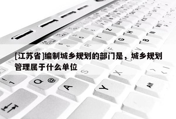 [江蘇省]編制城鄉(xiāng)規(guī)劃的部門是，城鄉(xiāng)規(guī)劃管理屬于什么單位