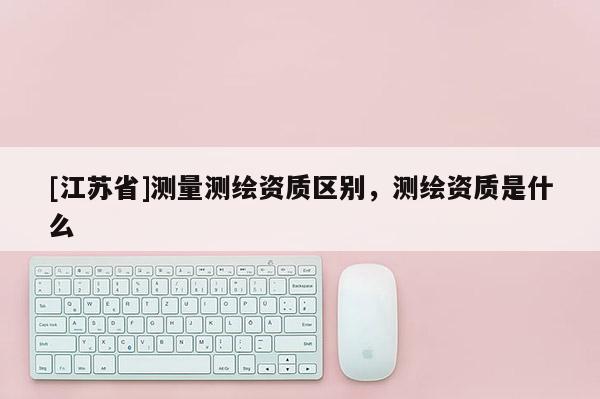 [江蘇省]測(cè)量測(cè)繪資質(zhì)區(qū)別，測(cè)繪資質(zhì)是什么