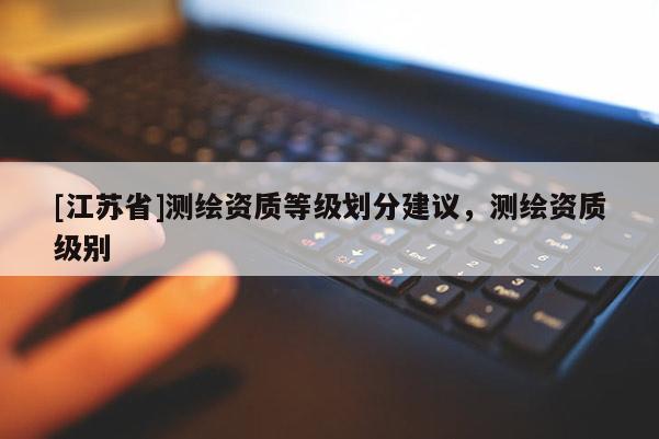 [江蘇省]測繪資質(zhì)等級(jí)劃分建議，測繪資質(zhì)級(jí)別