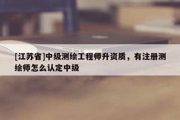 [江蘇省]中級(jí)測(cè)繪工程師升資質(zhì)，有注冊(cè)測(cè)繪師怎么認(rèn)定中級(jí)