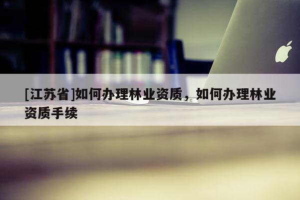 [江蘇省]如何辦理林業(yè)資質(zhì)，如何辦理林業(yè)資質(zhì)手續(xù)
