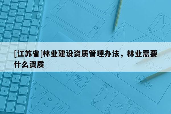 [江蘇省]林業(yè)建設(shè)資質(zhì)管理辦法，林業(yè)需要什么資質(zhì)