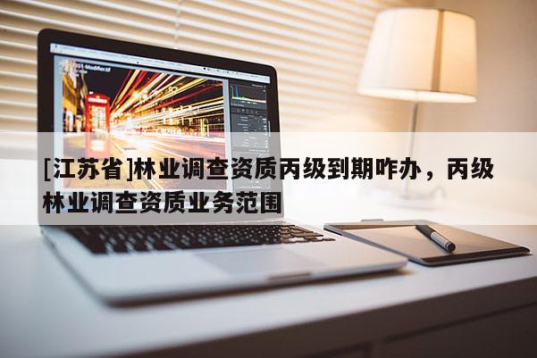 [江蘇省]林業(yè)調(diào)查資質(zhì)丙級(jí)到期咋辦，丙級(jí)林業(yè)調(diào)查資質(zhì)業(yè)務(wù)范圍