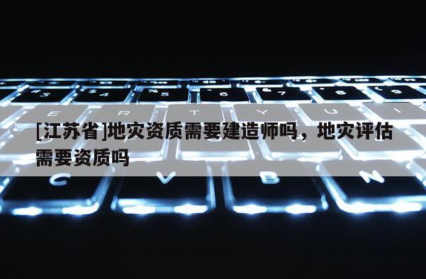 [江蘇省]地災(zāi)資質(zhì)需要建造師嗎，地災(zāi)評(píng)估需要資質(zhì)嗎