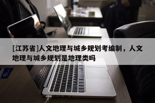 [江蘇省]人文地理與城鄉(xiāng)規(guī)劃考編制，人文地理與城鄉(xiāng)規(guī)劃是地理類嗎