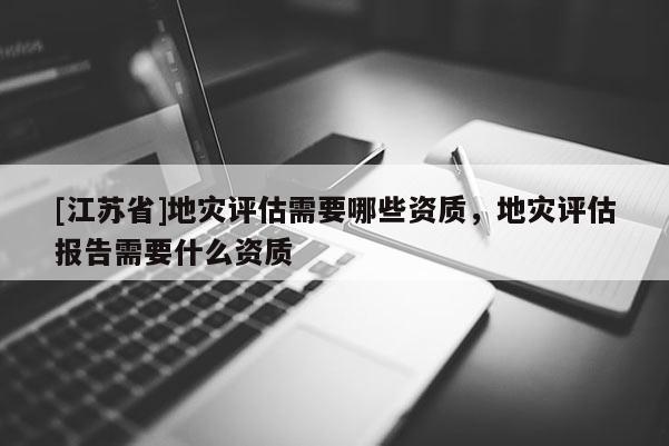 [江蘇省]地災(zāi)評(píng)估需要哪些資質(zhì)，地災(zāi)評(píng)估報(bào)告需要什么資質(zhì)