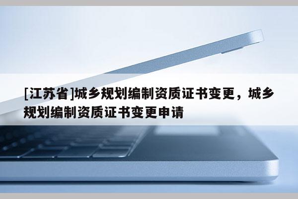 [江蘇省]城鄉(xiāng)規(guī)劃編制資質(zhì)證書變更，城鄉(xiāng)規(guī)劃編制資質(zhì)證書變更申請