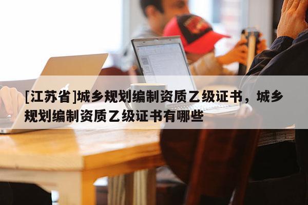 [江蘇省]城鄉(xiāng)規(guī)劃編制資質(zhì)乙級(jí)證書(shū)，城鄉(xiāng)規(guī)劃編制資質(zhì)乙級(jí)證書(shū)有哪些