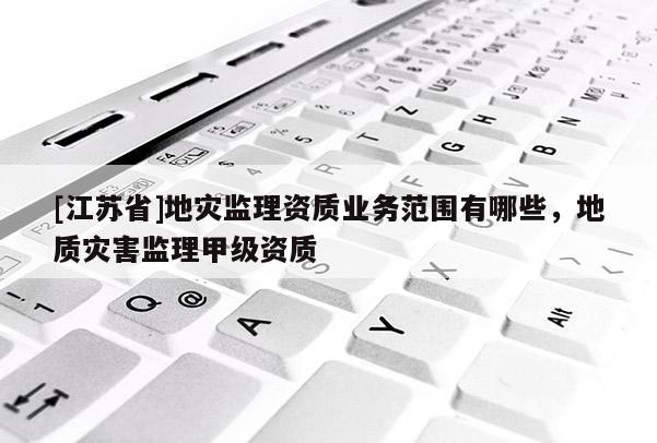 [江蘇省]地災(zāi)監(jiān)理資質(zhì)業(yè)務(wù)范圍有哪些，地質(zhì)災(zāi)害監(jiān)理甲級資質(zhì)