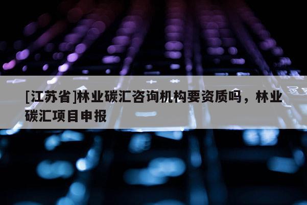[江蘇省]林業(yè)碳匯咨詢機構要資質嗎，林業(yè)碳匯項目申報