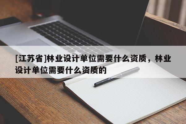 [江蘇省]林業(yè)設(shè)計(jì)單位需要什么資質(zhì)，林業(yè)設(shè)計(jì)單位需要什么資質(zhì)的
