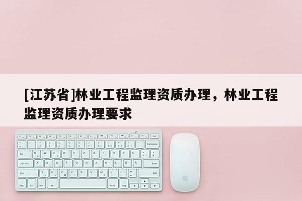 [江蘇省]林業(yè)工程監(jiān)理資質(zhì)辦理，林業(yè)工程監(jiān)理資質(zhì)辦理要求