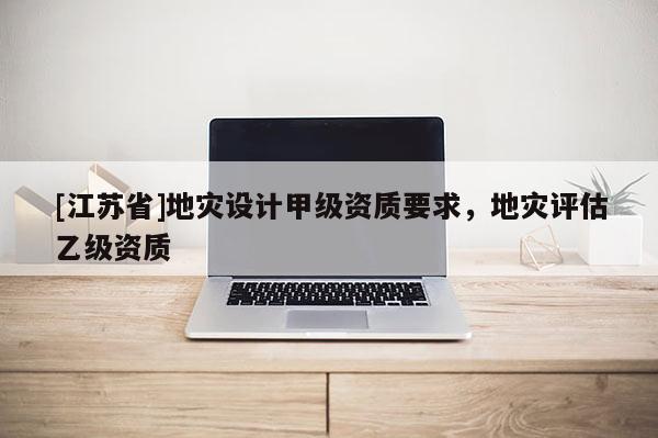 [江蘇省]地災(zāi)設(shè)計(jì)甲級(jí)資質(zhì)要求，地災(zāi)評(píng)估乙級(jí)資質(zhì)
