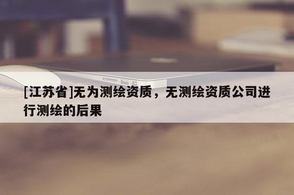 [江蘇省]無為測繪資質(zhì)，無測繪資質(zhì)公司進行測繪的后果
