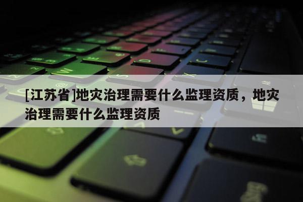 [江蘇省]地災治理需要什么監(jiān)理資質(zhì)，地災治理需要什么監(jiān)理資質(zhì)