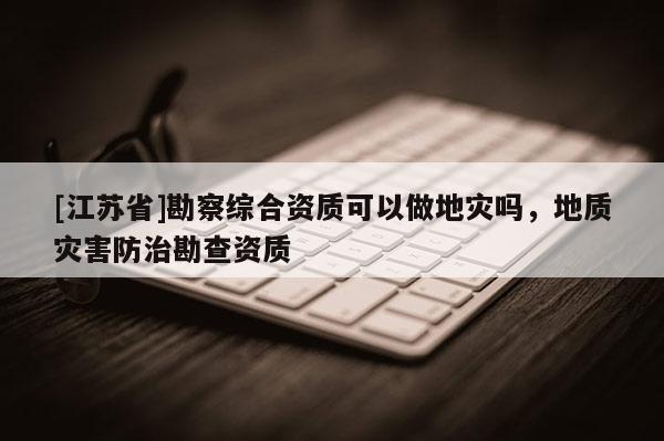 [江蘇省]勘察綜合資質(zhì)可以做地災(zāi)嗎，地質(zhì)災(zāi)害防治勘查資質(zhì)