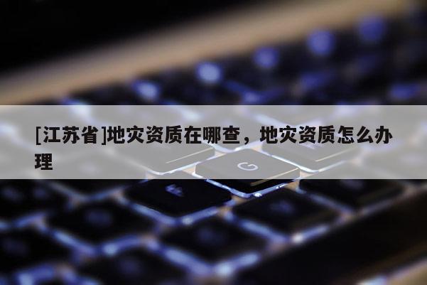 [江蘇省]地災(zāi)資質(zhì)在哪查，地災(zāi)資質(zhì)怎么辦理