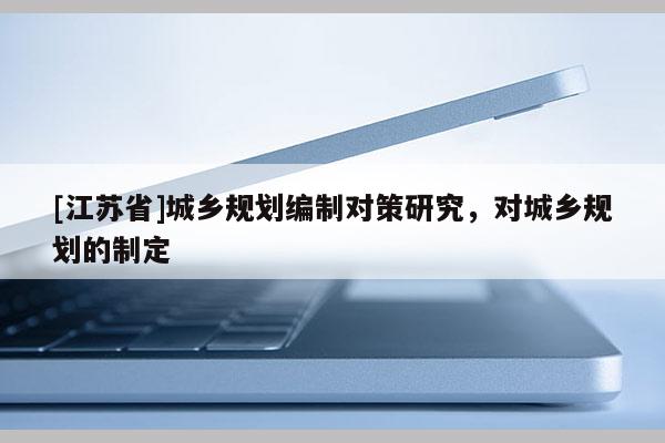 [江蘇省]城鄉(xiāng)規(guī)劃編制對(duì)策研究，對(duì)城鄉(xiāng)規(guī)劃的制定