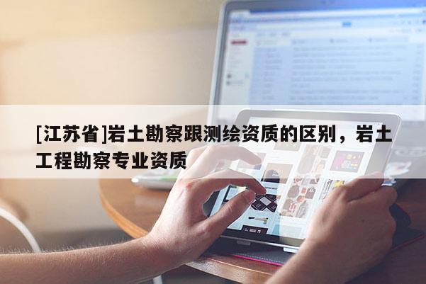 [江蘇省]巖土勘察跟測(cè)繪資質(zhì)的區(qū)別，巖土工程勘察專業(yè)資質(zhì)