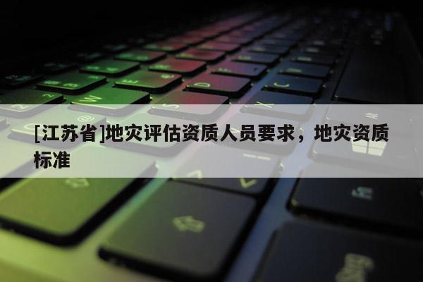 [江蘇省]地災(zāi)評估資質(zhì)人員要求，地災(zāi)資質(zhì)標(biāo)準(zhǔn)