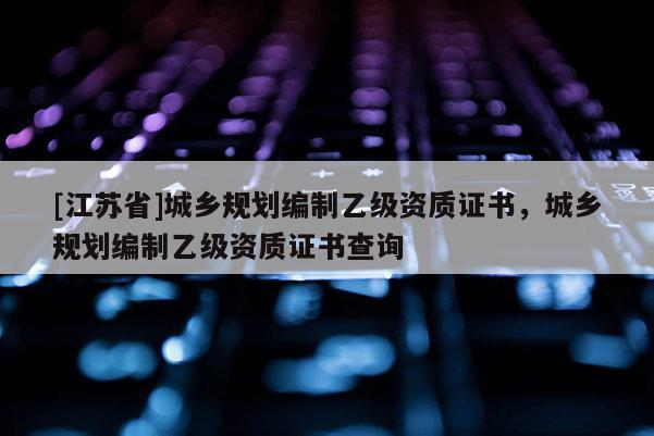 [江蘇省]城鄉(xiāng)規(guī)劃編制乙級資質(zhì)證書，城鄉(xiāng)規(guī)劃編制乙級資質(zhì)證書查詢