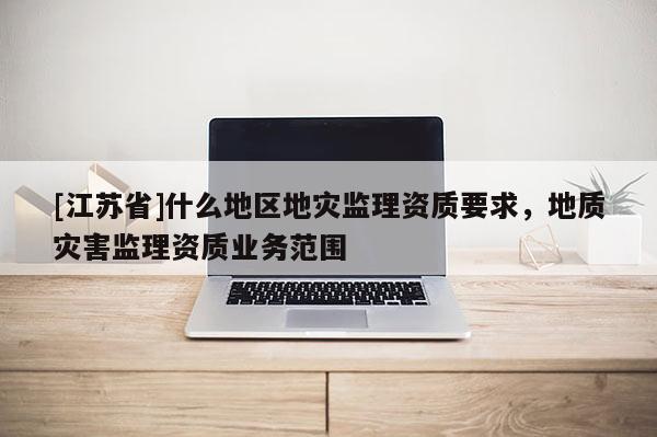 [江蘇省]什么地區(qū)地災(zāi)監(jiān)理資質(zhì)要求，地質(zhì)災(zāi)害監(jiān)理資質(zhì)業(yè)務(wù)范圍