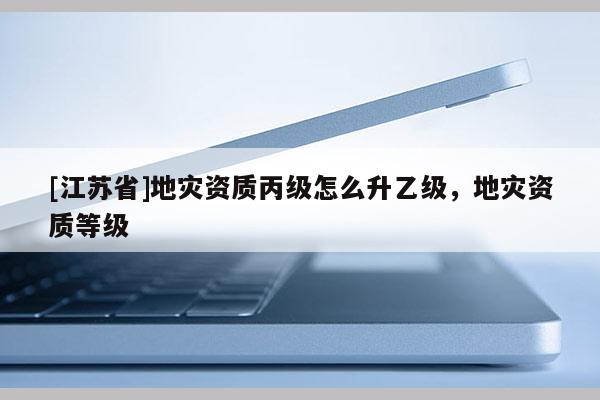 [江蘇省]地災(zāi)資質(zhì)丙級(jí)怎么升乙級(jí)，地災(zāi)資質(zhì)等級(jí)