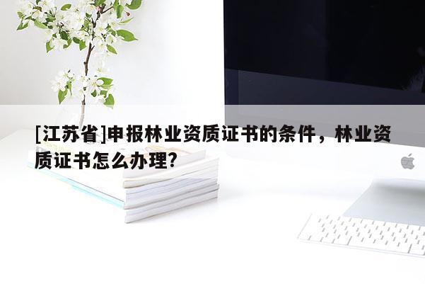 [江蘇省]申報林業(yè)資質(zhì)證書的條件，林業(yè)資質(zhì)證書怎么辦理?