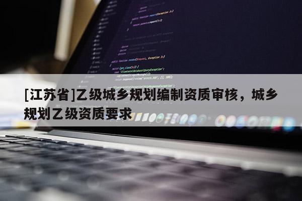 [江蘇省]乙級城鄉(xiāng)規(guī)劃編制資質(zhì)審核，城鄉(xiāng)規(guī)劃乙級資質(zhì)要求