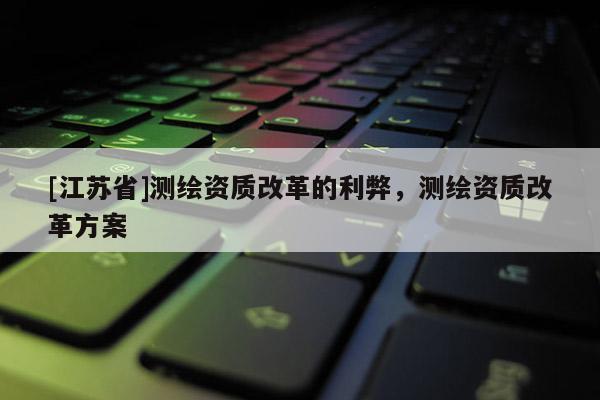 [江蘇省]測繪資質(zhì)改革的利弊，測繪資質(zhì)改革方案
