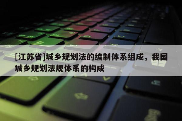 [江蘇省]城鄉(xiāng)規(guī)劃法的編制體系組成，我國(guó)城鄉(xiāng)規(guī)劃法規(guī)體系的構(gòu)成