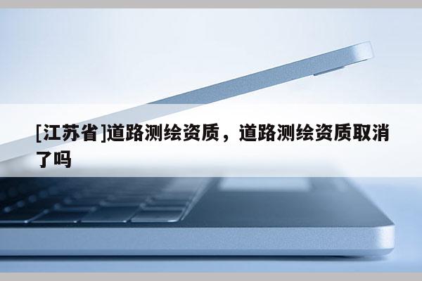 [江蘇省]道路測繪資質(zhì)，道路測繪資質(zhì)取消了嗎