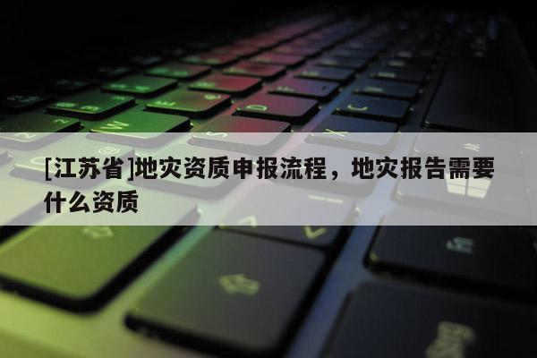 [江蘇省]地災(zāi)資質(zhì)申報(bào)流程，地災(zāi)報(bào)告需要什么資質(zhì)