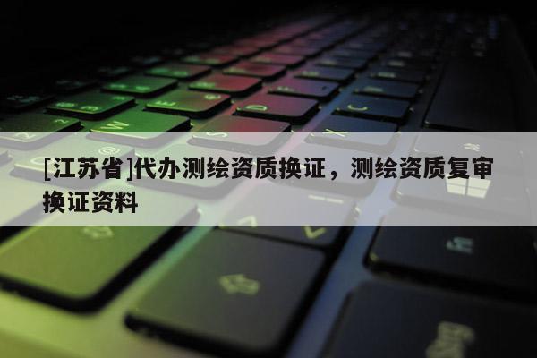 [江蘇省]代辦測繪資質(zhì)換證，測繪資質(zhì)復(fù)審換證資料