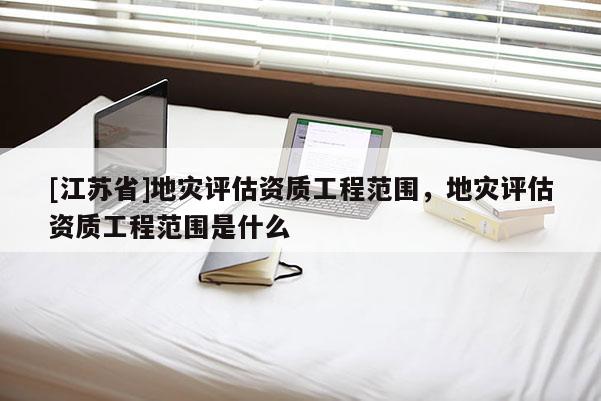 [江蘇省]地災(zāi)評(píng)估資質(zhì)工程范圍，地災(zāi)評(píng)估資質(zhì)工程范圍是什么